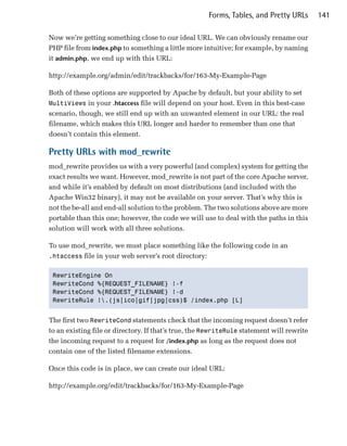 Forms, Tables, and Pretty URLs       141

Now we’re getting something close to our ideal URL. We can obviously rename our
PHP file from index.php to something a little more intuitive; for example, by naming
it admin.php, we end up with this URL:

http://example.org/admin/edit/trackbacks/for/163-My-Example-Page

Both of these options are supported by Apache by default, but your ability to set
MultiViews in your .htaccess file will depend on your host. Even in this best-case
scenario, though, we still end up with an unwanted element in our URL: the real
filename, which makes this URL longer and harder to remember than one that
doesn’t contain this element.

Pretty URLs with mod_rewrite
mod_rewrite provides us with a very powerful (and complex) system for getting the
exact results we want. However, mod_rewrite is not part of the core Apache server,
and while it’s enabled by default on most distributions (and included with the
Apache Win32 binary), it may not be available on your server. That’s why this is
not the be-all and end-all solution to the problem. The two solutions above are more
portable than this one; however, the code we will use to deal with the paths in this
solution will work with all three solutions.

To use mod_rewrite, we must place something like the following code in an
.htaccess file in your web server’s root directory:


 RewriteEngine On

 RewriteCond %{REQUEST_FILENAME} !-f

 RewriteCond %{REQUEST_FILENAME} !-d

 RewriteRule !.(js|ico|gif|jpg|css)$ /index.php [L]



The first two RewriteCond statements check that the incoming request doesn’t refer
to an existing file or directory. If that’s true, the RewriteRule statement will rewrite
the incoming request to a request for /index.php as long as the request does not
contain one of the listed filename extensions.

Once this code is in place, we can create our ideal URL:

http://example.org/edit/trackbacks/for/163-My-Example-Page
 