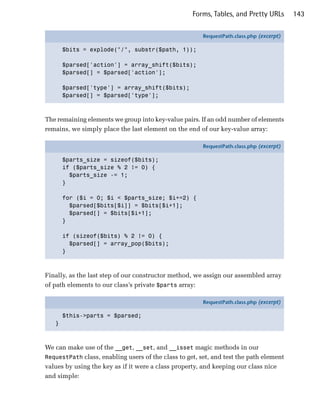 Forms, Tables, and Pretty URLs        143

                                                        RequestPath.class.php (excerpt)

       $bits = explode("/", substr($path, 1));

       $parsed['action'] = array_shift($bits);
       $parsed[] = $parsed['action'];

       $parsed['type'] = array_shift($bits);
       $parsed[] = $parsed['type'];



The remaining elements we group into key-value pairs. If an odd number of elements
remains, we simply place the last element on the end of our key-value array:

                                                        RequestPath.class.php (excerpt)

       $parts_size = sizeof($bits);
       if ($parts_size % 2 != 0) {
         $parts_size -= 1;
       }

       for ($i = 0; $i < $parts_size; $i+=2) {
         $parsed[$bits[$i]] = $bits[$i+1];
         $parsed[] = $bits[$i+1];
       }

       if (sizeof($bits) % 2 != 0) {
         $parsed[] = array_pop($bits);
       }



Finally, as the last step of our constructor method, we assign our assembled array
of path elements to our class’s private $parts array:

                                                        RequestPath.class.php (excerpt)

       $this->parts = $parsed;
   }



We can make use of the __get, __set, and __isset magic methods in our
RequestPath class, enabling users of the class to get, set, and test the path element
values by using the key as if it were a class property, and keeping our class nice
and simple:
 