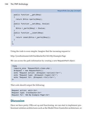 144   The PHP Anthology

                                                            RequestPath.class.php (excerpt)

         public function __get($key)
         {
           return $this->parts[$key];
         }
         public function __set($key, $value)
         {
           $this->_parts[$key] = $value;
         }
         public function __isset($key)
         {
           return isset($this->_parts[$key]);
         }
       }
       ?>



      Using the code is even simpler. Imagine that the incoming request is:

      http://yourhostname/edit/trackbacks/for/163-My-Example-Page

      We can access the path information by creating a new RequestPath object:

       <?php

         require_once 'RequestPath.class.php';

         $request = new RequestPath();

         echo "Request action: {$request->action}</br>";

         echo "Request type: {$request->type}</br>";

         echo "Request for: {$request->for}</br>";

       ?>



      That code should output the following:

       Request action: edit</br>

       Request type: trackbacks</br>

       Request for: 163-My-Example-Page</br>



      Discussion
      Once we have pretty URLs set up and functioning, we can start to implement pro­
      fessional solution architectures such as the Model-View-Controller architecture, or
 