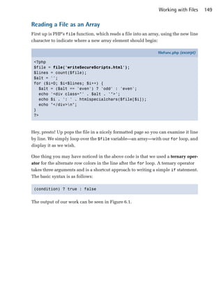 Working with Files      149

Reading a File as an Array
First up is PHP’s file function, which reads a file into an array, using the new line
character to indicate where a new array element should begin:

                                                                fileFunc.php (excerpt)

 <?php
 $file = file('writeSecureScripts.html');
 $lines = count($file);
 $alt = '';
 for ($i=0; $i<$lines; $i++) {
   $alt = ($alt == 'even') ? 'odd' : 'even';
   echo '<div class="' . $alt . '">';
   echo $i . ': ' . htmlspecialchars($file[$i]);
   echo "</div>n";
 }
 ?>



Hey, presto! Up pops the file in a nicely formatted page so you can examine it line
by line. We simply loop over the $file variable—an array—with our for loop, and
display it as we wish.

One thing you may have noticed in the above code is that we used a ternary oper­
ator for the alternate row colors in the line after the for loop. A ternary operator
takes three arguments and is a shortcut approach to writing a simple if statement.
The basic syntax is as follows:

 (condition) ? true : false



The output of our work can be seen in Figure 6.1.
 