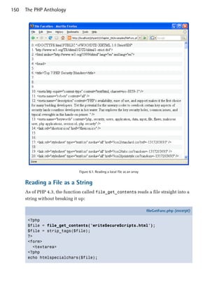 150   The PHP Anthology




                                Figure 6.1. Reading a local file as an array


      Reading a File as a String
      As of PHP 4.3, the function called file_get_contents reads a file straight into a
      string without breaking it up:

                                                                               fileGetFunc.php (excerpt)

       <?php
       $file = file_get_contents('writeSecureScripts.html');
       $file = strip_tags($file);
       ?>
       <form>
         <textarea>
       <?php
       echo htmlspecialchars($file);
 