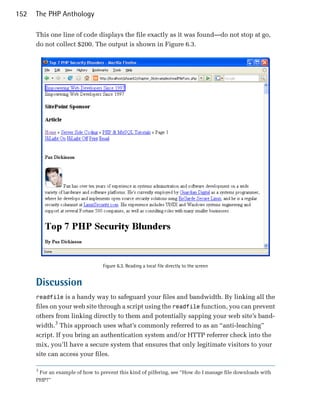 152   The PHP Anthology

      This one line of code displays the file exactly as it was found—do not stop at go,
      do not collect $200. The output is shown in Figure 6.3.




                                 Figure 6.3. Reading a local file directly to the screen


      Discussion
      readfile is a handy way to safeguard your files and bandwidth. By linking all the
      files on your web site through a script using the readfile function, you can prevent
      others from linking directly to them and potentially sapping your web site’s band­
      width.3 This approach uses what’s commonly referred to as an “anti-leaching”
      script. If you bring an authentication system and/or HTTP referrer check into the
      mix, you’ll have a secure system that ensures that only legitimate visitors to your
      site can access your files.

      3
       For an example of how to prevent this kind of pilfering, see “How do I manage file downloads with
      PHP?”
 