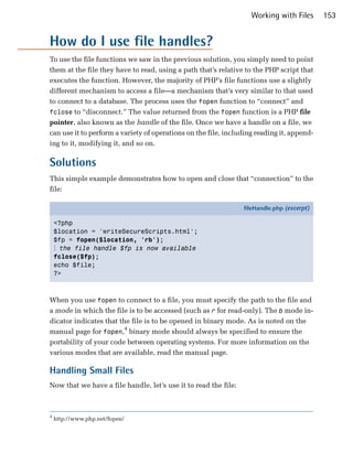 Working with Files       153


How do I use file handles?
To use the file functions we saw in the previous solution, you simply need to point
them at the file they have to read, using a path that’s relative to the PHP script that
executes the function. However, the majority of PHP’s file functions use a slightly
different mechanism to access a file—a mechanism that’s very similar to that used
to connect to a database. The process uses the fopen function to “connect” and
fclose to “disconnect.” The value returned from the fopen function is a PHP file
pointer, also known as the handle of the file. Once we have a handle on a file, we
can use it to perform a variety of operations on the file, including reading it, append­
ing to it, modifying it, and so on.

Solutions
This simple example demonstrates how to open and close that “connection” to the
file:

                                                                 fileHandle.php (excerpt)

    <?php
    $location = 'writeSecureScripts.html';
    $fp = fopen($location, 'rb');
    ⋮ the file handle $fp is now available
    fclose($fp);
    echo $file;
    ?>



When you use fopen to connect to a file, you must specify the path to the file and
a mode in which the file is to be accessed (such as r for read-only). The b mode in­
dicator indicates that the file is to be opened in binary mode. As is noted on the
manual page for fopen,4 binary mode should always be specified to ensure the
portability of your code between operating systems. For more information on the
various modes that are available, read the manual page.

Handling Small Files
Now that we have a file handle, let’s use it to read the file:



4
    http://www.php.net/fopen/
 