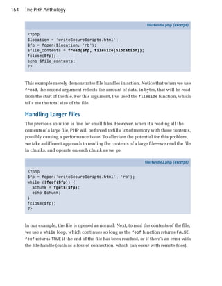 154   The PHP Anthology

                                                                       fileHandle.php (excerpt)

       <?php
       $location = 'writeSecureScripts.html';
       $fp = fopen($location, 'rb');
       $file_contents = fread($fp, filesize($location));
       fclose($fp);
       echo $file_contents;
       ?>



      This example merely demonstrates file handles in action. Notice that when we use
      fread, the second argument reflects the amount of data, in bytes, that will be read
      from the start of the file. For this argument, I’ve used the filesize function, which
      tells me the total size of the file.

      Handling Larger Files
      The previous solution is fine for small files. However, when it’s reading all the
      contents of a large file, PHP will be forced to fill a lot of memory with those contents,
      possibly causing a performance issue. To alleviate the potential for this problem,
      we take a different approach to reading the contents of a large file—we read the file
      in chunks, and operate on each chunk as we go:

                                                                      fileHandle2.php (excerpt)

       <?php
       $fp = fopen('writeSecureScripts.html', 'rb');
       while (!feof($fp)) {
         $chunk = fgets($fp);
         echo $chunk;
       }
       fclose($fp);
       ?>



      In our example, the file is opened as normal. Next, to read the contents of the file,
      we use a while loop, which continues so long as the feof function returns FALSE.
      feof returns TRUE if the end of the file has been reached, or if there’s an error with
      the file handle (such as a loss of connection, which can occur with remote files).
 