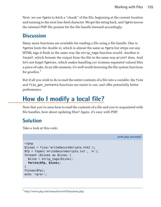 Working with Files      155

Next, we use fgets to fetch a “chunk” of the file, beginning at the current location
and running to the next line-feed character. We get the string back, and fgets moves
the internal PHP file pointer for the file handle forward accordingly.

Discussion
Many more functions are available for reading a file using a file handle. One is
fgetss (note the double s), which is almost the same as fgets but strips out any
HTML tags it finds in the same way the strip_tags function would. Another is
fscanf, which formats the output from the file in the same way printf does. And
let’s not forget fgetcsv, which makes handling csv (comma separated values) files
a piece of cake. In an idle moment, it’s well worth browsing the file system functions
for goodies.5

But if all you wish to do is read the entire contents of a file into a variable, the file
and file_get_contents functions are easier to use, and offer potentially better
performance.


How do I modify a local file?
Now that you’ve seen how to read the contents of a file and you’re acquainted with
file handles, how about updating files? Again, it’s easy with PHP.

Solution
Take a look at this code:

                                                                      write.php (excerpt)

    <?php
    $lines = file('writeSecureScripts.html');
    $fp = fopen('writeSecureScripts.txt', 'w');
    foreach ($lines as $line) {
      $line = strip_tags($line);
      fwrite($fp, $line);
    }
    fclose($fp);
    echo '<pre>';




5
    http://www.php.net/manual/en/ref.filesystem.php
 