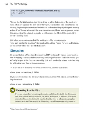 156   The PHP Anthology


          echo file_get_contents('writeSecureScripts.txt');

          echo '</pre>';

          ?>




      We use the fwrite function to write a string to a file. Take note of the mode we
      used when we opened the new file with fopen. The mode w will open the file for
      writing, beginning at the very start of the file and overwriting anything that already
      exists. If we’d used a instead, the new contents would have been appended to the
      file, preserving the original contents. In either case, the file will be created if it
      doesn’t already exist.

      For a fast, no-nonsense method for writing to a file, investigate the
                                   6
      file_put_contents function. It’s identical to calling fopen, fwrite, and fclose,
      as we saw in “How do I use file handles?”.

      Discussion
      Be aware that on a Unix-based web server, PHP will usually run as a user such as
      www or nobody—an account that has very limited permissions and isn’t owned spe­
      cifically by you. Files that are created by PHP will need to be placed in a directory
      to which that user has write permissions.

      To make a file or directory readable and writable, use this command:

      chmod o=rw <directory | file>


      If you need to execute the file as well (for instance, it’s a PHP script), use the follow­
      ing command:

      chmod o=rwx <directory | file>



                 Protecting Sensitive Files
               If you use a shared server, making directories readable and writable like this means
               that other people with accounts on the server will be able to read and modify the
               contents of those directories. Be careful about the type of information you place
               in them! Your web host should be able to help you address any security concerns.



      6
          http://www.php.net/file_put_contents/
 