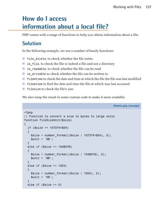 Working with Files       157


How do I access

information about a local file?

PHP comes with a range of functions to help you obtain information about a file.

Solution
In the following example, we use a number of handy functions:

■ file_exists, to check whether the file exists
■ is_file, to check the file is indeed a file and not a directory
■ is_readable, to check whether the file can be read
■ is_writable to check whether the file can be written to
■ filemtime to check the date and time at which the file the file was last modified
■ fileatime to find the date and time the file at which was last accessed
■ filesize to check the file’s size

We also wrap the result in some custom code to make it more readable:

                                                                fileInfo.php (excerpt)

 <?php
 // Function to convert a size to        bytes to large units
 function fileSizeUnit($size)
 {
   if ($size >= 1073741824)
   {
     $size = number_format(($size       / 1073741824), 2);
     $unit = 'GB';
   }
   else if ($size >= 1048576)
   {
     $size = number_format(($size       / 1048576), 2);
     $unit = 'MB';
   }
   else if ($size >= 1024)
   {
     $size = number_format(($size       / 1024), 2);
     $unit = 'KB';
   }
   else if ($size >= 0)
 