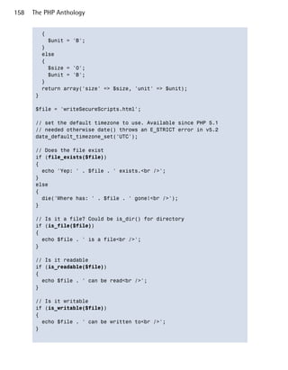 158   The PHP Anthology


         {

           $unit = 'B';

         }

         else

         {

           $size = '0';

           $unit = 'B';

         }

         return array('size' => $size, 'unit' => $unit);

       }


       $file = 'writeSecureScripts.html';


       // set the default timezone to use. Available since PHP 5.1

       // needed otherwise date() throws an E_STRICT error in v5.2

       date_default_timezone_set('UTC');


       // Does the file exist

       if (file_exists($file))

       {

         echo 'Yep: ' . $file . ' exists.<br />';

       }

       else

       {

         die('Where has: ' . $file . ' gone!<br />');

       }


       // Is it a file? Could be is_dir() for directory

       if (is_file($file))

       {

         echo $file . ' is a file<br />';

       }


       // Is it readable

       if (is_readable($file))

       {

         echo $file . ' can be read<br />';

       }


       // Is it writable

       if (is_writable($file))

       {

         echo $file . ' can be written to<br />';

       }

 
