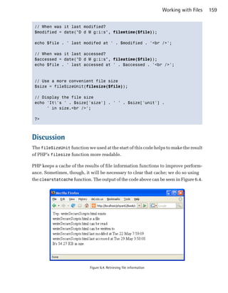 Working with Files   159


 // When was it last modified?

 $modified = date("D d M g:i:s", filemtime($file));


 echo $file . ' last modifed at ' . $modified . '<br />';


 // When was it last accessed?

 $accessed = date("D d M g:i:s", fileatime($file));

 echo $file . ' last accessed at ' . $accessed . '<br />';




 // Use a more convenient file size

 $size = fileSizeUnit(filesize($file));


 // Display the file size

 echo 'It's ' . $size['size'] . ' ' . $size['unit'] .

      ' in size.<br />';


 ?>




Discussion
The fileSizeUnit function we used at the start of this code helps to make the result
of PHP’s filesize function more readable.

PHP keeps a cache of the results of file information functions to improve perform­
ance. Sometimes, though, it will be necessary to clear that cache; we do so using
the clearstatcache function. The output of the code above can be seen in Figure 6.4.




                            Figure 6.4. Retrieving file information
 
