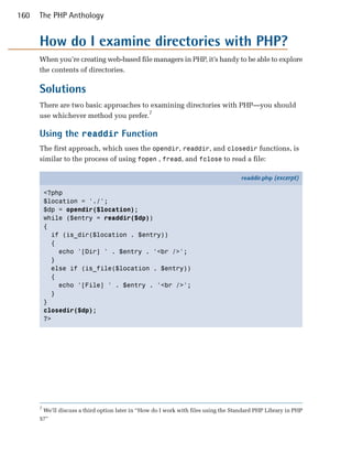 160   The PHP Anthology


      How do I examine directories with PHP?
      When you’re creating web-based file managers in PHP, it’s handy to be able to explore
      the contents of directories.

      Solutions
      There are two basic approaches to examining directories with PHP—you should
      use whichever method you prefer.7

      Using the readdir Function
      The first approach, which uses the opendir, readdir, and closedir functions, is
      similar to the process of using fopen , fread, and fclose to read a file:

                                                                                    readdir.php (excerpt)

          <?php
          $location = './';
          $dp = opendir($location);
          while ($entry = readdir($dp))
          {
            if (is_dir($location . $entry))
            {
              echo '[Dir] ' . $entry . '<br />';
            }
            else if (is_file($location . $entry))
            {
              echo '[File] ' . $entry . '<br />';
            }
          }
          closedir($dp);
          ?>




      7
       We’ll discuss a third option later in “How do I work with files using the Standard PHP Library in PHP
      5?”
 