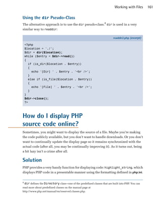 Working with Files      161

Using the dir Pseudo-Class
The alternative approach is to use the dir pseudo-class.8 dir is used in a very
similar way to readdir:

                                                                            readdir2.php (excerpt)

    <?php
    $location = './';
    $dir = dir($location);
    while ($entry = $dir->read())
    {
      if (is_dir($location . $entry))
      {
        echo '[Dir] ' . $entry . '<br />';
      }
      else if (is_file($location . $entry))
      {
        echo '[File] ' . $entry . '<br />';
      }
    }
    $dir->close();
    ?>




How do I display PHP
source code online?
Sometimes, you might want to display the source of a file. Maybe you’re making
the code publicly available, but you don’t want to handle downloads. Or you don’t
want to continually update the display page so it remains synchronized with the
actual code (after all, you may be continually improving it). As it turns out, being
a bit lazy isn’t a crime after all.

Solution
PHP provides a very handy function for displaying code: highlight_string, which
displays PHP code in a presentable manner using the formatting defined in php.ini.


8
    dir defines the Directory class—one of the predefined classes that are built into PHP. You can
read more about predefined classes on the manual page at
http://www.php.net/manual/en/reserved.classes.php.
 