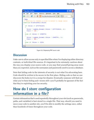 Working with Files   163




                             Figure 6.5. Displaying PHP source code


Discussion
I take care to allow access only to specified files when I’m displaying either directory
contents, or individual file sources. It’s important to be extremely cautious about
the way you display your source code, or you may find yourself giving away more
than you expected, such as the usernames and passwords used to access a database.

Note that hiding code in the interests of security is not what I’m advocating here.
Code should be written to be secure in the first place. Hiding code so that no one
discovers the holes in it is a recipe for disaster. Eventually someone will find out
what you’ve been hiding and—worse still—you’ll probably be ignorant of the fact
that they’re exploiting your lax security.


How do I store configuration
information in a file?
Certain information that’s used repeatedly throughout your site (such as passwords,
paths, and variables) is best stored in a single file. That way, should you need to
move your code to another site, you’ll be able to modify the settings once, rather
than hundreds of times throughout your code.
 
