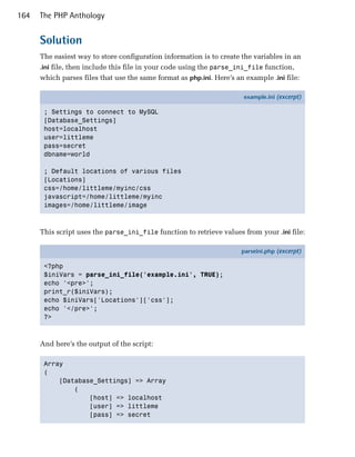 164   The PHP Anthology


      Solution
      The easiest way to store configuration information is to create the variables in an
      .ini file, then include this file in your code using the parse_ini_file function,
      which parses files that use the same format as php.ini. Here’s an example .ini file:

                                                                       example.ini (excerpt)

       ; Settings to connect to MySQL
       [Database_Settings]
       host=localhost
       user=littleme
       pass=secret
       dbname=world

       ; Default locations of various files
       [Locations]
       css=/home/littleme/myinc/css
       javascript=/home/littleme/myinc
       images=/home/littleme/image



      This script uses the parse_ini_file function to retrieve values from your .ini file:

                                                                      parseini.php (excerpt)

       <?php
       $iniVars = parse_ini_file('example.ini', TRUE);
       echo '<pre>';
       print_r($iniVars);
       echo $iniVars['Locations']['css'];
       echo '</pre>';
       ?>



      And here’s the output of the script:

       Array

       (

           [Database_Settings] => Array

               (

                   [host] => localhost

                   [user] => littleme

                   [pass] => secret

 