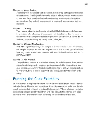 xix

Chapter 10: Access Control
   Beginning with basic HTTP authentication, then moving on to application-level
   authentication, this chapter looks at the ways in which you can control access
   to your site. Later solutions look at implementing a user registration system,
   and creating a fine-grained access control system with users, groups, and per­
   missions.

Chapter 11: Caching
   This chapter takes the fundamental view that HTML is fastest, and shows you
   how you can take advantage of caching on both the client and server sides to
   reduce bandwidth usage and dramatically improve performance. It covers HTTP
   headers, output buffering, and using PEAR:Cache_Lite.

Chapter 12: XML and Web Services
   With XML rapidly becoming a crucial part of almost all web-based applications,
   this chapter explores the rich XML capabilities of PHP 5. Here, you’ll discover
   how easy it is to produce and consume web services based on RSS, XML-RPC,
   SOAP, and REST.

Chapter 13: Best Practices
   The goal of this chapter is to examine some of the techniques that have proven
   themselves in helping development projects succeed. The discussion covers
   code versioning, how to write distributable code, how to add API documentation
   to your work, how to reduce bugs with unit testing, and how to deploy code
   safely.


Running the Code Examples
To run the code examples in this book you will need to ensure you have all the re­
quired software, libraries, and extensions. Some of the examples make use of addi­
tional packages that will need to be installed separately. Where solutions requiring
additional packages are introduced you will find a link to the relevant web page;
be sure to read the documentation, including the installation instructions.
 