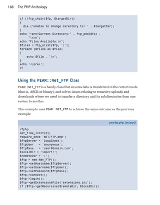 168   The PHP Anthology


       if (!ftp_chdir($fp, $targetDir))

       {

         die ('Unable to change directory to: ' . $targetDir);

       }

       echo "<pre>Current Directory:" . ftp_pwd($fp) .

            "nn";

       echo "Files Available:n";

       $files = ftp_nlist($fp, '/');

       foreach ($files as $file)

       {

           echo $file . "n";

       }

       echo '</pre>';

       ?>




      Using the PEAR::Net_FTP Class
      PEAR::NET_FTP is a handy class that ensures data is transferred in the correct mode
      (that is, ASCII or binary), and solves issues relating to recursive uploads and
      downloads where we need to transfer a directory and its subdirectories from one
      system to another.

      This example uses PEAR::NET_FTP to achieve the same outcome as the previous
      example:

                                                                     pearftp.php (excerpt)

       <?php
       set_time_limit(0);
       require_once 'NET/FTP.php';
       $ftpServer = 'localhost';
       $ftpUser   = 'anonymous';
       $ftpPass   = 'user@domain.com';
       $localDir = 'import/';
       $remoteDir = '/';
       $ftp = new Net_FTP();
       $ftp->setHostname($ftpServer);
       $ftp->setUsername($ftpUser);
       $ftp->setPassword($ftpPass);
       $ftp->connect();
       $ftp->login();
       $ftp->getExtensionsFile('extensions.ini');
       if ($ftp->getRecursive($remoteDir, $localDir))
 