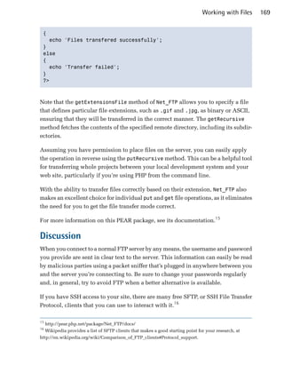 Working with Files     169


 {

   echo 'Files transfered successfully';

 }

 else

 {

   echo 'Transfer failed';

 }

 ?>




Note that the getExtensionsFile method of Net_FTP allows you to specify a file
that defines particular file extensions, such as .gif and .jpg, as binary or ASCII,
ensuring that they will be transferred in the correct manner. The getRecursive
method fetches the contents of the specified remote directory, including its subdir­
ectories.

Assuming you have permission to place files on the server, you can easily apply
the operation in reverse using the putRecursive method. This can be a helpful tool
for transferring whole projects between your local development system and your
web site, particularly if you’re using PHP from the command line.

With the ability to transfer files correctly based on their extension, Net_FTP also
makes an excellent choice for individual put and get file operations, as it eliminates
the need for you to get the file transfer mode correct.

For more information on this PEAR package, see its documentation.15

Discussion
When you connect to a normal FTP server by any means, the username and password
you provide are sent in clear text to the server. This information can easily be read
by malicious parties using a packet sniffer that’s plugged in anywhere between you
and the server you’re connecting to. Be sure to change your passwords regularly
and, in general, try to avoid FTP when a better alternative is available.

If you have SSH access to your site, there are many free SFTP, or SSH File Transfer
Protocol, clients that you can use to interact with it.16

15
   http://pear.php.net/package/Net_FTP/docs/

16
   Wikipedia provides a list of SFTP clients that makes a good starting point for your research, at

http://en.wikipedia.org/wiki/Comparison_of_FTP_clients#Protocol_support.

 