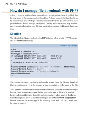 170   The PHP Anthology


      How do I manage file downloads with PHP?
      A fairly common problem faced by developers building sites that will publish files
      for download is the management of those files. Perhaps some of the files should not
      be publicly available. Perhaps you only want to deliver the file after visitors have
      provided their details through a web form. Dealing with downloads may involve
      more than simply storing your file in a public directory and linking to it from your
      site.

      Solution
      The trick to handling downloads with PHP is to use a few special HTTP headers
      and the readfile function:

                                                                     download.php (excerpt)

       <?php
       $fileName = 'example.ini';
       $mimeType = 'application/zip';
       if (strpos($_SERVER['HTTP_USER_AGENT'], 'MSIE 5') or
           strpos($_SERVER['HTTP_USER_AGENT'], 'Opera 7'))
       {
         $mimeType = 'application/x-download';
       }
       header('Content-Disposition: attachment; filename=' . $fileName);
       header('Content-Type: ' . $mimeType);
       header('Content-Length: ' . filesize($fileName));
       readfile($fileName);
       ?>



      The Content-Disposition header tells the browser to treat the file as a download
      (that is, not to display it in the browser window), and gives it the name of the file.

      The Content-Type header also tells the browser what type of file we’re sending it.
      In most cases, the Content-Type should match the type of file you’re sending;
      however, Internet Explorer 5 and Opera browsers have a bad habit of displaying
      files of recognized types in the browser regardless of the content-disposition
      header, so we set the MIME type to the made-up value application/x-download
      for those browsers.
 