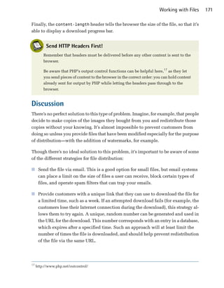 Working with Files   171

Finally, the content-length header tells the browser the size of the file, so that it’s
able to display a download progress bar.


           Send HTTP Headers First!
         Remember that headers must be delivered before any other content is sent to the
         browser.

         Be aware that PHP’s output control functions can be helpful here,17 as they let
         you send pieces of content to the browser in the correct order: you can hold content
         already sent for output by PHP while letting the headers pass through to the
         browser.


Discussion
There’s no perfect solution to this type of problem. Imagine, for example, that people
decide to make copies of the images they bought from you and redistribute those
copies without your knowing. It’s almost impossible to prevent customers from
doing so unless you provide files that have been modified especially for the purpose
of distribution—with the addition of watermarks, for example.

Though there’s no ideal solution to this problem, it’s important to be aware of some
of the different strategies for file distribution:

■	 Send the file via email. This is a good option for small files, but email systems
   can place a limit on the size of files a user can receive, block certain types of
   files, and operate spam filters that can trap your emails.

■	 Provide customers with a unique link that they can use to download the file for
   a limited time, such as a week. If an attempted download fails (for example, the
   customers lose their Internet connection during the download), this strategy al­
   lows them to try again. A unique, random number can be generated and used in
   the URL for the download. This number corresponds with an entry in a database,
   which expires after a specified time. Such an approach will at least limit the
   number of times the file is downloaded, and should help prevent redistribution
   of the file via the same URL.




17
     http://www.php.net/outcontrol/
 