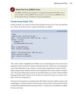 Working with Files       173


       Watch Out for E_STRICT Errors
      The PEAR::Archive_Tar package was originally developed with PHP 4. If you
      use it in PHP 5 with E_STRICT errors turned on, you’ll receive E_STRICT errors
      for the deprecated use of references when passing objects.


Compressing Simple Files
In this example, we create an archive file using the Archive_Tar class and add files
to it. Then we do the reverse—extract all the files we added:

                                                                         tar.php (excerpt)

 <?php
 require_once 'Archive/Tar.php' ;
 $tar = new Archive_Tar('demo.tar.gz', 'gz');
 $files = array(
   'example.ini',
   'writeSecureScripts.html'
 );
 $tar->create($files);
 echo 'Archive created';

 $tar2 = new Archive_Tar('demo.tar.gz');
 $tar2->extract('demo');
 echo 'Archive extracted';
 ?>



This code is fairly straightforward. When we’re instantiating the class, the second
argument to the constructor function tells Archive_Tar which type of compression
to use (the alternative to gz, which is used for gzip compression, is bz2, used for
bzip2 compression). Simply omit the second argument if you don’t require compres­
sion. The array of filenames needs to be specified when you use the create method,
keeping the file paths relative to the location at which the script is executed. And
that’s it for file compression!

The process of extraction is actually easier. We call the extract method, and provide
a path (again, one that’s relative to the location of the script) to indicate the location
to which the method should extract the archive—in this case, the subdirectory demo.
It’s nice and easy!
 