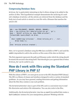 174   The PHP Anthology

      Compressing Database Data
      Archive_Tar is particularly interesting in that it allows strings to be added to the
      archive as files. This hypothetical example demonstrates the archiving of a web
      site’s database of articles—all the articles are retrieved from the database and the
      body text of each article is stored in a text file with a filename that matches the
      article’s ID:

                                                                           tar2.php (excerpt)

       $db = new PDO(DBHOST, DBUSER, DBPASS, DBNAME);
       $tar = new Archive_Tar('demo/articles.tar.gz', 'gz');
       $sql = "SELECT article_id, body FROM articles";
       foreach($db->query($sql) as $row)
       {
         $tar->addString('articles/' . $row['article_id'] . '.txt',
             $row['body']);
       }
       echo 'Article archive created';



      Here, we’ve queried a database using the PDO class available in PHP 5, and used the
      addString method to add to the archive as files some of the data we fetched.

      The first argument represents the path and filename under which the string should
      be stored; the second is the string itself. That should give you a general idea of when
      Archive_Tar can be useful to you.


      How do I work with files using the Standard
      PHP Library in PHP 5?
      With the release of PHP 5, we were given access to the SPL (Standard PHP Library).
      The SPL is a library of classes and interfaces designed to solve a variety of standard
      problems. As you may have guessed, reading directories and getting information
      about the files they contain is one such problem.

      The DirectoryIterator class is part of the SPL and is a convenient way to read
      file directories and retrieve file information. You can also write to the files.

      Additionally, the DirectoryIterator class has an openFile method that creates a
      SplFileObject instance for your manipulatory pleasure! Working with the
 