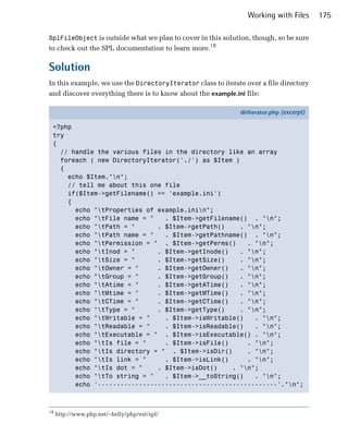 Working with Files       175

SplFileObject is outside what we plan to cover in this solution, though, so be sure
to check out the SPL documentation to learn more.18

Solution
In this example, we use the DirectoryIterator class to iterate over a file directory
and discover everything there is to know about the example.ini file:

                                                             dirIterator.php (excerpt)

 <?php
 try
 {
   // handle the various files in the directory like an array
   foreach ( new DirectoryIterator('./') as $Item )
   {
     echo $Item."n";
     // tell me about this one file
     if($Item->getFilename() == 'example.ini')
     {
       echo "tProperties of example.inin";
       echo "tFile name = "   . $Item->getFilename() . "n";
       echo "tPath = "      . $Item->getPath()     . "n";
       echo "tPath name = "   . $Item->getPathname() . "n";
       echo "tPermission = " . $Item->getPerms()     . "n";
       echo "tInod = "      . $Item->getInode()    . "n";
       echo "tSize = "      . $Item->getSize()     . "n";
       echo "tOwner = "     . $Item->getOwner()    . "n";
       echo "tGroup = "     . $Item->getGroup()    . "n";
       echo "tAtime = "     . $Item->getATime()    . "n";
       echo "tMtime = "     . $Item->getMTime()    . "n";
       echo "tCTime = "     . $Item->getCTime()    . "n";
       echo "tType = "      . $Item->getType()     . "n";
       echo "tWritable = "    . $Item->isWritable()    . "n";
       echo "tReadable = "    . $Item->isReadable()    . "n";
       echo "tExecutable = " . $Item->isExecutable() . "n";
       echo "tIs file = "     . $Item->isFile()      . "n";
       echo "tIs directory = " . $Item->isDir()      . "n";
       echo "tIs link = "     . $Item->isLink()      . "n";
       echo "tIs dot = "    . $Item->isDot()    . "n";
       echo "tTo string = "   . $Item->__toString()    . "n";
       echo '------------------------------------------------'."n";



18
     http://www.php.net/~helly/php/ext/spl/
 