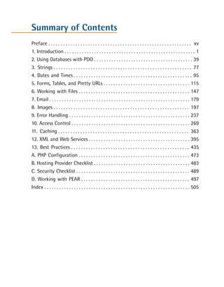 Summary of Contents
Preface . . . . . . . . . . . . . . . . . . . . . . . . . . . . . . . . . . . . . . . . . . . . . . . . . . . . . . . . . . xv

1. Introduction . . . . . . . . . . . . . . . . . . . . . . . . . . . . . . . . . . . . . . . . . . . . . . . . . . . . . 1

2. Using Databases with PDO . . . . . . . . . . . . . . . . . . . . . . . . . . . . . . . . . . . . . . . . 39

3. Strings . . . . . . . . . . . . . . . . . . . . . . . . . . . . . . . . . . . . . . . . . . . . . . . . . . . . . . . . 77

4. Dates and Times . . . . . . . . . . . . . . . . . . . . . . . . . . . . . . . . . . . . . . . . . . . . . . . . 95

5. Forms, Tables, and Pretty URLs . . . . . . . . . . . . . . . . . . . . . . . . . . . . . . . . . . . 115

6. Working with Files . . . . . . . . . . . . . . . . . . . . . . . . . . . . . . . . . . . . . . . . . . . . . 147

7. Email . . . . . . . . . . . . . . . . . . . . . . . . . . . . . . . . . . . . . . . . . . . . . . . . . . . . . . . . . 179

8. Images . . . . . . . . . . . . . . . . . . . . . . . . . . . . . . . . . . . . . . . . . . . . . . . . . . . . . . . 197

9. Error Handling . . . . . . . . . . . . . . . . . . . . . . . . . . . . . . . . . . . . . . . . . . . . . . . . . 237

10. Access Control . . . . . . . . . . . . . . . . . . . . . . . . . . . . . . . . . . . . . . . . . . . . . . . . 269

11. Caching . . . . . . . . . . . . . . . . . . . . . . . . . . . . . . . . . . . . . . . . . . . . . . . . . . . . . 363

12. XML and Web Services . . . . . . . . . . . . . . . . . . . . . . . . . . . . . . . . . . . . . . . . . 395

13. Best Practices . . . . . . . . . . . . . . . . . . . . . . . . . . . . . . . . . . . . . . . . . . . . . . . . 435

A. PHP Configuration . . . . . . . . . . . . . . . . . . . . . . . . . . . . . . . . . . . . . . . . . . . . . 473

B. Hosting Provider Checklist . . . . . . . . . . . . . . . . . . . . . . . . . . . . . . . . . . . . . . . 483

C. Security Checklist . . . . . . . . . . . . . . . . . . . . . . . . . . . . . . . . . . . . . . . . . . . . . . 489

D. Working with PEAR . . . . . . . . . . . . . . . . . . . . . . . . . . . . . . . . . . . . . . . . . . . . 497

Index . . . . . . . . . . . . . . . . . . . . . . . . . . . . . . . . . . . . . . . . . . . . . . . . . . . . . . . . . . . 505

 
