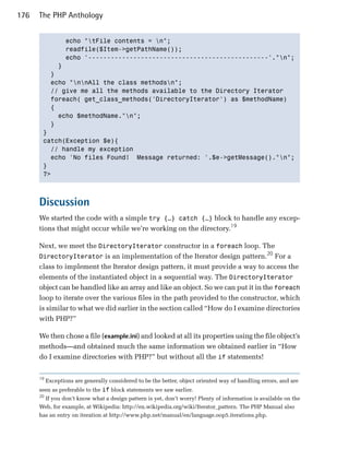 176   The PHP Anthology


             echo "tFile contents = n";

             readfile($Item->getPathName());

             echo '------------------------------------------------'."n"; 

           }

         }

         echo "nnAll the class methodsn";

         // give me all the methods available to the Directory Iterator

         foreach( get_class_methods('DirectoryIterator') as $methodName)

         {

           echo $methodName."n";

         }

       }

       catch(Exception $e){

         // handle my exception

         echo 'No files Found! Message returned: '.$e->getMessage()."n";

       }

       ?>




      Discussion
      We started the code with a simple try {…} catch {…} block to handle any excep­
      tions that might occur while we’re working on the directory.19

      Next, we meet the DirectoryIterator constructor in a foreach loop. The
                                                                                   20
      DirectoryIterator is an implementation of the Iterator design pattern. For a
      class to implement the Iterator design pattern, it must provide a way to access the
      elements of the instantiated object in a sequential way. The DirectoryIterator
      object can be handled like an array and like an object. So we can put it in the foreach
      loop to iterate over the various files in the path provided to the constructor, which
      is similar to what we did earlier in the section called “How do I examine directories
      with PHP?”

      We then chose a file (example.ini) and looked at all its properties using the file object’s
      methods—and obtained much the same information we obtained earlier in “How
      do I examine directories with PHP?” but without all the if statements!


      19
           Exceptions are generally considered to be the better, object oriented way of handling errors, and are
      seen as preferable to the if block statements we saw earlier.
      20
        If you don’t know what a design pattern is yet, don’t worry! Plenty of information is available on the
      Web, for example, at Wikipedia: http://en.wikipedia.org/wiki/Iterator_pattern. The PHP Manual also
      has an entry on iteration at http://www.php.net/manual/en/language.oop5.iterations.php.
 