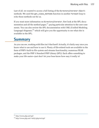 Working with Files      177

Last of all, we wanted to access a full listing of the DirectoryIterator object’s
methods. We used the get_class_methods function in another foreach loop to
echo those methods out for us.

If you want more information on DirectoryIterator, first look at the SPL docu­
mentation and all the method pages,21 paying particular attention to the user com­
ments. You can also review the SPL documentation with UML (Unified Modeling
Language) diagrams,22 which will give you the opportunity to see what else is
available in the SPL.


Summary
As you can see, working with files isn’t that hard! Actually, it’s fairly easy once you
know what to use and how to use it. Plenty of file-related tools are available in the
form of PHP’s built-in file system and streams functionality, numerous PEAR
packages, and the PHP 5 Standard PHP Library (SPL). Each offers something to
make your life easier—just don’t let your boss know how easy it really is!




21
     http://www.php.net/spl/
22
     http://www.php.net/~helly/php/ext/spl/
 