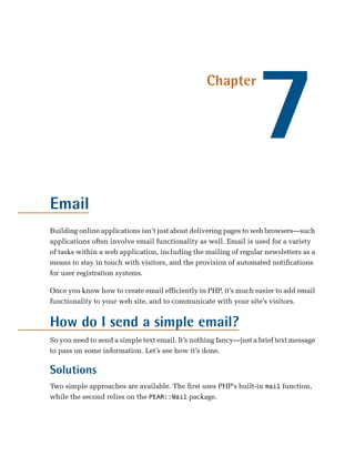 7
                                                  Chapter




Email
Building online applications isn’t just about delivering pages to web browsers—such
applications often involve email functionality as well. Email is used for a variety
of tasks within a web application, including the mailing of regular newsletters as a
means to stay in touch with visitors, and the provision of automated notifications
for user registration systems.

Once you know how to create email efficiently in PHP, it’s much easier to add email
functionality to your web site, and to communicate with your site’s visitors.


How do I send a simple email?
So you need to send a simple text email. It’s nothing fancy—just a brief text message
to pass on some information. Let’s see how it’s done.

Solutions
Two simple approaches are available. The first uses PHP’s built-in mail function,
while the second relies on the PEAR::Mail package.
 