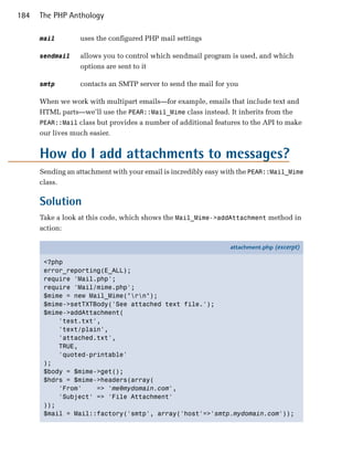 184   The PHP Anthology

      mail        uses the configured PHP mail settings

      sendmail    allows you to control which sendmail program is used, and which
                  options are sent to it

      smtp        contacts an SMTP server to send the mail for you

      When we work with multipart emails—for example, emails that include text and
      HTML parts—we’ll use the PEAR::Mail_Mime class instead. It inherits from the
      PEAR::Mail class but provides a number of additional features to the API to make
      our lives much easier.


      How do I add attachments to messages?
      Sending an attachment with your email is incredibly easy with the PEAR::Mail_Mime
      class.

      Solution
      Take a look at this code, which shows the Mail_Mime->addAttachment method in
      action:

                                                                attachment.php (excerpt)

       <?php
       error_reporting(E_ALL);
       require 'Mail.php';
       require 'Mail/mime.php';
       $mime = new Mail_Mime("rn");
       $mime->setTXTBody('See attached text file.');
       $mime->addAttachment(
           'test.txt',
           'text/plain',
           'attached.txt',
           TRUE,
           'quoted-printable'
       );
       $body = $mime->get();
       $hdrs = $mime->headers(array(
           'From'    => 'me@mydomain.com',
           'Subject' => 'File Attachment'
       ));
       $mail = Mail::factory('smtp', array('host'=>'smtp.mydomain.com'));
 