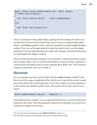 Email     185


    $succ = $mail->send('you@yourdomain.com', $hdrs, $body);

    if (PEAR::isError($succ))

    {

      echo 'Email sending failed: ' . $succ->getMessage();

    }

    else

    {

      echo 'Email sent succesfully';

    }

    ?>




First, we instantiate a Mail_Mime object, passing the line endings we wish to use
for the email. The text for the body of the email is then set using the Mail_Mime
object’s setTXTBody method, and we add the attachment using the addAttachment
method. Next, we call the get method to build the email’s body, and the header
method to create any special headers we might need. The get method should always
be called before the headers method.

Then, just like the previous examples, we use the Mail::factory method to instan­
tiate our Mail object, and we call the send method to send our email, supplying it
with the body and header parts we built using the Mail_Mime class. This solution’s
simple and powerful—just how we like it!

Discussion
You can transfer more than just text files with the addAttachment method.4 Feel
free to use it for images or application files. Just be sure to specify the correct content
type for the file in the second argument. If you don’t supply any more arguments
to the method, the defaults will be used—and usually, they’re fine. Here’s an ex­
ample:

    $mime->addAttachment('php.gif', 'image/gif');



If the defaults aren’t suitable, you can specify precisely how you want the file to be
attached to the email. The third argument represents the filename you want the at­
tachment to display on the email.


4
    To view the full documentation for the addAttachment method, see
http://pear.php.net/manual/en/package.mail.mail-mime.addattachment.php.
 