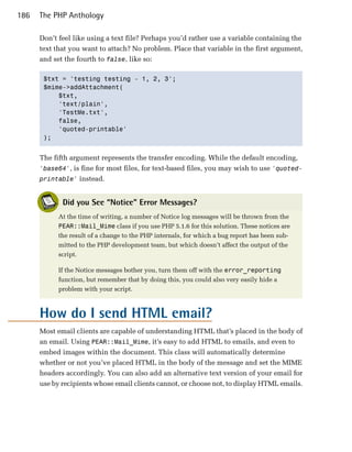 186   The PHP Anthology

      Don’t feel like using a text file? Perhaps you’d rather use a variable containing the
      text that you want to attach? No problem. Place that variable in the first argument,
      and set the fourth to false, like so:

       $txt = 'testing testing - 1, 2, 3';

       $mime->addAttachment(

           $txt, 

           'text/plain', 

           'TestMe.txt', 

           false,

           'quoted-printable'

       );



      The fifth argument represents the transfer encoding. While the default encoding,
      'base64', is fine for most files, for text-based files, you may wish to use 'quoted­
      printable' instead.


             Did you See “Notice” Error Messages?
            At the time of writing, a number of Notice log messages will be thrown from the
            PEAR::Mail_Mime class if you use PHP 5.1.6 for this solution. These notices are
            the result of a change to the PHP internals, for which a bug report has been sub­
            mitted to the PHP development team, but which doesn’t affect the output of the
            script.

            If the Notice messages bother you, turn them off with the error_reporting
            function, but remember that by doing this, you could also very easily hide a
            problem with your script.



      How do I send HTML email?
      Most email clients are capable of understanding HTML that’s placed in the body of
      an email. Using PEAR::Mail_Mime, it’s easy to add HTML to emails, and even to
      embed images within the document. This class will automatically determine
      whether or not you’ve placed HTML in the body of the message and set the MIME
      headers accordingly. You can also add an alternative text version of your email for
      use by recipients whose email clients cannot, or choose not, to display HTML emails.
 