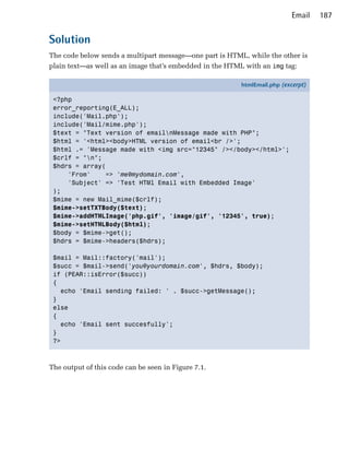 Email    187


Solution
The code below sends a multipart message—one part is HTML, while the other is
plain text—as well as an image that’s embedded in the HTML with an img tag:

                                                         htmlEmail.php (excerpt)

 <?php
 error_reporting(E_ALL);
 include('Mail.php');
 include('Mail/mime.php');
 $text = "Text version of emailnMessage made with PHP";
 $html = '<html><body>HTML version of email<br />';
 $html .= 'Message made with <img src="12345" /></body></html>';
 $crlf = "n";
 $hdrs = array(
     'From'    => 'me@mydomain.com',
     'Subject' => 'Test HTMl Email with Embedded Image'
 );
 $mime = new Mail_mime($crlf);
 $mime->setTXTBody($text);
 $mime->addHTMLImage('php.gif', 'image/gif', '12345', true);
 $mime->setHTMLBody($html);
 $body = $mime->get();
 $hdrs = $mime->headers($hdrs);

 $mail = Mail::factory('mail');
 $succ = $mail->send('you@yourdomain.com', $hdrs, $body);
 if (PEAR::isError($succ))
 {
   echo 'Email sending failed: ' . $succ->getMessage();
 }
 else
 {
   echo 'Email sent succesfully';
 }
 ?>



The output of this code can be seen in Figure 7.1.
 