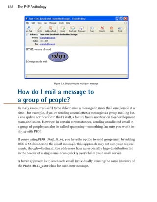 188   The PHP Anthology




                                  Figure 7.1. Displaying the multipart message


      How do I mail a message to
      a group of people?
      In many cases, it’s useful to be able to mail a message to more than one person at a
      time—for example, if you’re sending a newsletter, a message to a group mailing list,
      a site update notification to the IT staff, a feature freeze notification to a development
      team, and so on. However, in certain circumstances, sending unsolicited email to
      a group of people can also be called spamming—something I’m sure you won’t be
      doing with PHP!

      If you’re using PEAR::Mail_Mime, you have the option to send group email by adding
      BCC or CC headers to the email message. This approach may not suit your require­
      ments, though—listing all the addresses from an especially large distribution list
      in the header of a single email can quickly overwhelm your email server.

      A better approach is to send each email individually, reusing the same instance of
      the PEAR::Mail_Mime class for each new message.
 