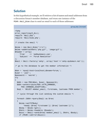 Email   189


Solution
In this hypothetical example, we’ll retrieve a list of names and email addresses from
a discussion forum’s member database, and reuse one instance of the
PEAR::Mail_Mime class to send an email to each of those addresses:

                                                                  group.php (excerpt)

 <?php
 error_reporting(E_ALL);
 require 'Mail.php';
 require 'Mail/mime.php';

 /* create the email */

 $mime = new Mail_Mime("rn");
 $mime->addAttachment('php.gif', 'image/gif');
 $header = array(
     'From'    => 'me@mydomain.com',
     'Subject' => 'Forum Newsletter'
 );
 $mail = Mail::factory('smtp', array('host'=>'smtp.mydomain.net'));

 /* go to the database to get the member information */

 $dsn = 'mysql:host=localhost;dbname=forum;';
 $user = 'user';
 $password = 'secret';
 try
 {
   $dbh = new PDO($dsn, $user, $password);
   $dbh->setAttribute(PDO::ATTR_ERRMODE,
       PDO::ERRMODE_EXCEPTION);
   $sql = 'SELECT member_email, firstname, lastname FROM member';

   /* cycle through the list sending the custom emails */

   foreach ($dbh->query($sql) as $row)
   {
     $mime->setTXTBody(
         "Howdy {$row['firstname']} {$row['lastname']}");
     $body = $mime->get();
     $hdrs = $mime->headers( $header);
     $succ = $mail->send($row['member_email'], $hdrs, $body);
     if (PEAR::isError($succ))
 