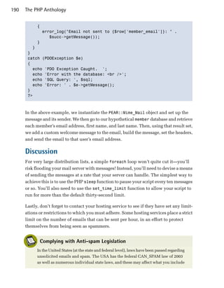190   The PHP Anthology


           {

             error_log("Email not sent to {$row['member_email']}: " .

                $succ->getMessage());

           }

         }

       } 

       catch (PDOException $e)

       {

         echo 'PDO Exception Caught. ';

         echo 'Error with the database: <br />';

         echo 'SQL Query: ', $sql;

         echo 'Error: ' . $e->getMessage();

       }

       ?>




      In the above example, we instantiate the PEAR::Mime_Mail object and set up the
      message and its sender. We then go to our hypothetical member database and retrieve
      each member’s email address, first name, and last name. Then, using that result set,
      we add a custom welcome message to the email, build the message, set the headers,
      and send the email to that user’s email address.

      Discussion
      For very large distribution lists, a simple foreach loop won’t quite cut it—you’ll
      risk flooding your mail server with messages! Instead, you’ll need to devise a means
      of sending the messages at a rate that your server can handle. The simplest way to
      achieve this is to use the PHP sleep function to pause your script every ten messages
      or so. You’ll also need to use the set_time_limit function to allow your script to
      run for more than the default thirty-second limit.

      Lastly, don’t forget to contact your hosting service to see if they have set any limit­
      ations or restrictions to which you must adhere. Some hosting services place a strict
      limit on the number of emails that can be sent per hour, in an effort to protect
      themselves from being seen as spammers.


             Complying with Anti-spam Legislation
            In the United States (at the state and federal level), laws have been passed regarding
            unsolicited emails and spam. The USA has the federal CAN_SPAM law of 2003
            as well as numerous individual state laws, and these may affect what you include
 