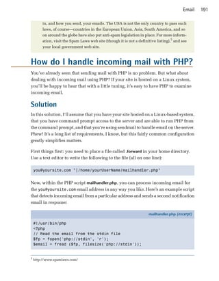 Email   191

        in, and how you send, your emails. The USA is not the only country to pass such
        laws, of course—countries in the European Union, Asia, South America, and so
        on around the globe have also put anti-spam legislation in place. For more inform­
        ation, visit the Spam Laws web site (though it is not a definitive listing),5 and see
        your local government web site.



How do I handle incoming mail with PHP?
You’ve already seen that sending mail with PHP is no problem. But what about
dealing with incoming mail using PHP? If your site is hosted on a Linux system,
you’ll be happy to hear that with a little tuning, it’s easy to have PHP to examine
incoming email.

Solution
In this solution, I’ll assume that you have your site hosted on a Linux-based system,
that you have command prompt access to the server and are able to run PHP from
the command prompt, and that you’re using sendmail to handle email on the server.
Phew! It’s a long list of requirements, I know, but this fairly common configuration
greatly simplifies matters.

First things first: you need to place a file called .forward in your home directory.
Use a text editor to write the following to the file (all on one line):

    you@yoursite.com "|/home/yourUserName/mailhandler.php"



Now, within the PHP script mailhandler.php, you can process incoming email for
the you@yoursite.com email address in any way you like. Here’s an example script
that detects incoming email from a particular address and sends a second notification
email in response:

                                                                      mailhandler.php (excerpt)

    #!/usr/bin/php
    <?php
    // Read the email from the stdin file
    $fp = fopen('php://stdin', 'r');
    $email = fread ($fp, filesize('php://stdin'));


5
    http://www.spamlaws.com/
 