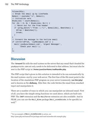 192   The PHP Anthology


          fclose($fp);

          // Break the email up by linefeeds

          $email = explode("n", $email);

          // Initialize vars

          $numLines = count($email);

          for ($i = 0; $i < $numLines; $i++) {

            // Watch out for the From header

            if (preg_match("/^From: (.*)/", $email[$i], $matches)) {

              $from = $matches[1];

              break;

            }

          }

          // Forward the message to the hotline email

          if (strstr($from, 'vip@example.com')) {

            mail('you@yourdomain.com', 'Urgent Message!',

                 'Check your mail!');

          }

          ?>




      Discussion
      The .forward file tells the mail system on the server that any email that’s headed for
      you@yoursite.com not only needs to be delivered to that address, but must also be
      sent to the PHP script at /home/yourUserName/mailhandler.php.

      The PHP script that’s given in this solution is intended to be run automatically by
      the mail system—not by your web server. The first line of the file must point to the
      location of the standalone PHP program on your server (commonly /usr/bin/php)
      and is known as the shebang. After that, the code fetches the email from standard
      input and manipulates it.

      There are a number of ways in which you can manipulate an inbound email. First
      of all, you have the simple string functions we used above, which are built into
      PHP. The IMAP extension and the MailParse extension are also available. And in
      PEAR, you can use the Mail_Mime package (Mail_mimeDecode, to be specific) as
      well.6




      6
          For an example of Mail_mimeDecode in action, see
      http://pear.php.net/manual/en/package.mail.mail-mimedecode.example.php.
 