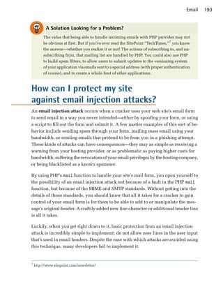 Email   193


           A Solution Looking for a Problem?
         The value that being able to handle incoming emails with PHP provides may not
         be obvious at first. But if you’ve ever read the SitePoint “TechTimes,”7 you know
         the answer—whether you realize it or not! The actions of subscribing to, and un­
         subscribing from, that mailing list are handled by PHP. You could also use PHP
         to build spam filters, to allow users to submit updates to the versioning system
         of your application via emails sent to a special address (with proper authentication
         of course), and to create a whole host of other applications.



How can I protect my site
against email injection attacks?
An email injection attack occurs when a cracker uses your web site’s email form
to send email in a way you never intended—either by spoofing your form, or using
a script to fill out the form and submit it. A few nastier examples of this sort of be­
havior include sending spam through your form, mailing mass email using your
bandwidth, or sending emails that pretend to be from you in a phishing attempt.
These kinds of attacks can have consequences—they may as simple as receiving a
warning from your hosting provider, or as problematic as paying higher costs for
bandwidth, suffering the revocation of your email privileges by the hosting company,
or being blacklisted as a known spammer.

By using PHP’s mail function to handle your site’s mail form, you open yourself to
the possibility of an email injection attack not because of a fault in the PHP mail
function, but because of the MIME and SMTP standards. Without getting into the
details of those standards, you should know that all it takes for a cracker to gain
control of your email form is for them to be able to add to or manipulate the mes­
sage’s original header. A craftily added new line character or additional header line
is all it takes.

Luckily, when you get right down to it, basic protection from an email injection
attack is incredibly simple to implement: do not allow new lines in the user input
that’s used in email headers. Despite the ease with which attacks are avoided using
this technique, many developers fail to implement it.


7
    http://www.sitepoint.com/newsletter/
 