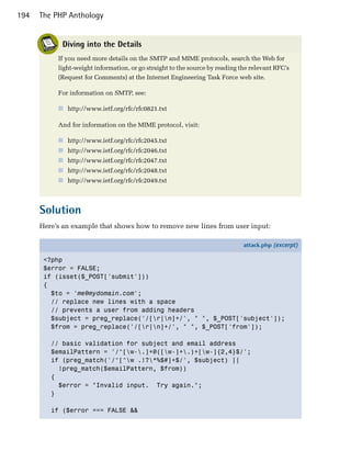 194   The PHP Anthology


            Diving into the Details
           If you need more details on the SMTP and MIME protocols, search the Web for
           light-weight information, or go straight to the source by reading the relevant RFC’s
           (Request for Comments) at the Internet Engineering Task Force web site.

           For information on SMTP, see:

           ■ http://www.ietf.org/rfc/rfc0821.txt

           And for information on the MIME protocol, visit:

           ■ http://www.ietf.org/rfc/rfc2045.txt
           ■ http://www.ietf.org/rfc/rfc2046.txt
           ■ http://www.ietf.org/rfc/rfc2047.txt
           ■ http://www.ietf.org/rfc/rfc2048.txt
           ■ http://www.ietf.org/rfc/rfc2049.txt



      Solution
      Here’s an example that shows how to remove new lines from user input:

                                                                              attack.php (excerpt)

       <?php
       $error = FALSE;
       if (isset($_POST['submit']))
       {
         $to = 'me@mydomain.com';
         // replace new lines with a space
         // prevents a user from adding headers
         $subject = preg_replace('/[r|n]+/', " ", $_POST['subject']);
         $from = preg_replace('/[r|n]+/', " ", $_POST['from']);

         // basic validation for subject and email address
         $emailPattern = '/^[w-.]+@([w-]+.)+[w-]{2,4}$/';
         if (preg_match('/^[^w .!?*%$#]+$/', $subject) ||
           !preg_match($emailPattern, $from))
         {
           $error = "Invalid input. Try again.";
         }

         if ($error === FALSE &&
 
