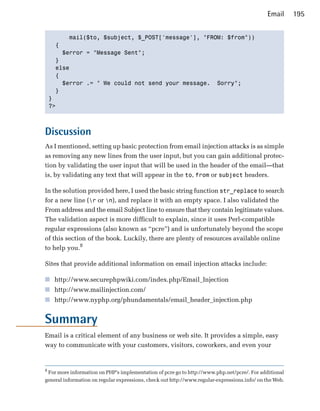 Email      195


          mail($to, $subject, $_POST['message'], "FROM: $from"))

      {

        $error = "Message Sent";

      } 

      else

      {

        $error .= " We could not send your message. Sorry";

      }

    }

    ?>




Discussion
As I mentioned, setting up basic protection from email injection attacks is as simple
as removing any new lines from the user input, but you can gain additional protec­
tion by validating the user input that will be used in the header of the email—that
is, by validating any text that will appear in the to, from or subject headers.

In the solution provided here, I used the basic string function str_replace to search
for a new line (r or n), and replace it with an empty space. I also validated the
From address and the email Subject line to ensure that they contain legitimate values.
The validation aspect is more difficult to explain, since it uses Perl-compatible
regular expressions (also known as “pcre”) and is unfortunately beyond the scope
of this section of the book. Luckily, there are plenty of resources available online
to help you.8

Sites that provide additional information on email injection attacks include:

■ http://www.securephpwiki.com/index.php/Email_Injection
■ http://www.mailinjection.com/
■ http://www.nyphp.org/phundamentals/email_header_injection.php


Summary
Email is a critical element of any business or web site. It provides a simple, easy
way to communicate with your customers, visitors, coworkers, and even your


8
 For more information on PHP’s implementation of pcre go to http://www.php.net/pcre/. For additional
general information on regular expressions, check out http://www.regular-expressions.info/ on the Web.
 