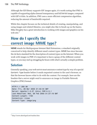 198   The PHP Anthology

      Although the GD library supports GIF images again, it’s worth noting that PNG is
      capable of supporting alpha channel transparency and full 64-bit images, compared
      with GIF’s 8 bits. In addition, PNG uses a more efficient compression algorithm,
      reducing the amount of bandwidth required.

      While this chapter focuses on the technical details of creating, manipulating, and
      using images and related libraries, you might also like to brush up on the basics.
      Mike Doughty has a great introduction to working with images and graphics on his
      web site.2


      How do I specify the
      correct image MIME type?
      MIME stands for Multipurpose Internet Mail Extensions, a standard originally
      conceived to help identify different email content types. MIME has since become
      the de facto standard for the description of content types on the Internet. When you
      work with images in PHP, it’s important to have a grasp of the different content
      types, or you may end up struggling for hours with what’s actually a simple problem.

      Solution
      Generally speaking, your web server must announce content type by way of a special
      Content-Type header before it sends requested content to the user’s browser, so
      that the browser knows what to do with the content. For example, here are the
      headers that a server might send to announce an image in Portable Network
      Graphics (PNG) format:

          HTTP/1.1 200 OK

          Date: Fri, 28 Mar 2003 21:42:44 GMT

          Server: Apache/1.3.27 (Unix) PHP/4.3.1

          Last-Modified: Wed, 26 Feb 2003 01:27:19 GMT

          Content-Length: 1164

          Connection: close

          Content-Type: image/png





      2
          http://www.sketchpad.net/readme.htm
 