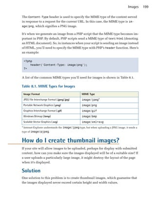 Images     199

The Content-Type header is used to specify the MIME type of the content served
in response to a request for the current URL. In this case, the MIME type is im­
age/png, which signifies a PNG image.

It’s when we generate an image from a PHP script that the MIME type becomes im­
portant in PHP. By default, PHP scripts send a MIME type of text/html (denoting
an HTML document). So, in instances when your script is sending an image instead
of HTML, you’ll need to specify the MIME type with PHP’s header function. Here’s
an example:

    <?php

        header('Content-Type: image/png');

    ?>



A list of the common MIME types you’ll need for images is shown in Table 8.1.

Table 8.1. MIME Types for Images

    Image Format                                    MIME Type
    JPEG File Interchange Format (.jpeg/.jpg)       image/jpega
    Portable Network Graphics (.png)                image/png
    Graphics Interchange Format (.gif)              image/gif
    Windows Bitmap (.bmp)                           image/bmp
    Scalable Vector Graphics (.svg)                 image/xml+svg
a
    Internet Explorer understands the image/jpeg type, but when uploading a JPEG image, it sends a
type of image/pjpeg.



How do I create thumbnail images?
If your site will allow images to be uploaded, perhaps for display with submitted
content, how can you make sure the images displayed will be of a suitable size? If
a user uploads a particularly large image, it might destroy the layout of the page
when it’s displayed.

Solution
One solution to this problem is to create thumbnail images, which guarantee that
the images displayed never exceed certain height and width values.
 
