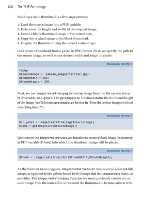 200   The PHP Anthology

      Building a basic thumbnail is a five-stage process:

      1.   Load the source image into a PHP variable.
      2.   Determine the height and width of the original image.
      3.   Create a blank thumbnail image of the correct size.
      4.   Copy the original image to the blank thumbnail.
      5.   Display the thumbnail using the correct content type.

      Let’s create a thumbnail from a photo in JPEG format. First, we specify the path to
      the source image, as well as our desired width and height in pixels:

                                                                      thumb.php (excerpt)

       <?php
       $sourceImage = 'sample_images/terrier.jpg';
       $thumbWidth = 200;
       $thumbHeight = 200;



      Next, we use imagecreatefromjpeg to load an image from the file system into a
      PHP variable: $original. The getimagesize function returns the width and height
      of the image (we’ll discuss getimagesize further in “How do I resize images without
      stretching them?”):

                                                                      thumb.php (excerpt)

       $original = imagecreatefromjpeg($sourceImage);
       $dims = getimagesize($sourceImage);



      We then use the imagecreatetruecolor function to create a blank image (in memory,
      as PHP variable $thumb) into which the thumbnail image will be placed:

                                                                      thumb.php (excerpt)

       $thumb = imagecreatetruecolor($thumbWidth,$thumbHeight);



      As the function name suggests, imagecreatetruecolor creates a true color (24-bit)
      image, as opposed to the palette-based (8-bit) image that the imagecreate function
      provides. The imagecreatefromjpeg function we used previously creates a true
      color image from the source file, so we need the thumbnail to be true color as well.
 