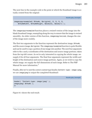 Images     201

The next line in the example code is the point at which the thumbnail image is ac­
tually created from the original:

                                                                thumb.php (excerpt)

    imagecopyresampled( $thumb, $original, 0, 0, 0, 0,
        $thumbWidth, $thumbHeight, $dims[0], $dims[1] );



The imagecopyresampled function places a resized version of the image into the
blank thumbnail image, resampling along the way to ensure that the image is resized
smoothly. An older version of this function, imagecopyresized, changes the size
of the image more crudely.

The first two arguments to the function represent the destination image, $thumb,
and the source image, $original. The imagecopyresampled function is quite flexible
and can be used to copy a portion of one image into another. The next four arguments
refer to the x and y coordinates of the destination and source image portions, taken
from the top-left corner. As we’re only interested in copying the whole image, we
supply 0 for all four arguments. The final four arguments represent the width and
height of the destination and source image portions. Again, as we wish to copy the
whole image, we supply the full dimensions of each image. Refer to The PHP
Manual for more information.3

Finally, after we’ve sent the correct content type header, Content-type: image/jpeg,
we use imagejpeg to output the completed thumbnail:

                                                                thumb.php (excerpt)

    header( "Content-type: image/jpeg" );
    imagejpeg( $thumb );
    ?>



Figure 8.1 shows the end result.




3
    http://www.php.net/imagecopyresampled/
 