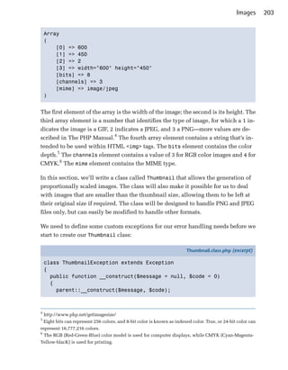 Images        203


    Array

    (

        [0] => 600

        [1] => 450

        [2] => 2

        [3] => width="600" height="450"

        [bits] => 8

        [channels] => 3

        [mime] => image/jpeg

    )



The first element of the array is the width of the image; the second is its height. The
third array element is a number that identifies the type of image, for which a 1 in­
dicates the image is a GIF, 2 indicates a JPEG, and 3 a PNG—more values are de­
scribed in The PHP Manual.4 The fourth array element contains a string that’s in­
tended to be used within HTML <img> tags. The bits element contains the color
depth.5 The channels element contains a value of 3 for RGB color images and 4 for
CMYK.6 The mime element contains the MIME type.

In this section, we’ll write a class called Thumbnail that allows the generation of
proportionally scaled images. The class will also make it possible for us to deal
with images that are smaller than the thumbnail size, allowing them to be left at
their original size if required. The class will be designed to handle PNG and JPEG
files only, but can easily be modified to handle other formats.

We need to define some custom exceptions for our error handling needs before we
start to create our Thumbnail class:

                                                                        Thumbnail.class.php (excerpt)

    class ThumbnailException extends Exception
    {
      public function __construct($message = null, $code = 0)
      {
        parent::__construct($message, $code);



4
  http://www.php.net/getimagesize/

5
  Eight bits can represent 256 colors, and 8-bit color is known as indexed color. True, or 24-bit color can

represent 16,777,216 colors.

6
  The RGB (Red-Green-Blue) color model is used for computer displays, while CMYK (Cyan-Magenta-

Yellow-blacK) is used for printing.

 