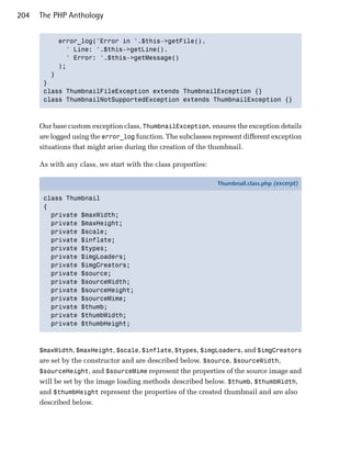 204   The PHP Anthology


           error_log('Error in '.$this->getFile().

             ' Line: '.$this->getLine().

             ' Error: '.$this->getMessage()

           );

         }

       }

       class ThumbnailFileException extends ThumbnailException {}

       class ThumbnailNotSupportedException extends ThumbnailException {}




      Our base custom exception class, ThumbnailException, ensures the exception details
      are logged using the error_log function. The subclasses represent different exception
      situations that might arise during the creation of the thumbnail.

      As with any class, we start with the class properties:

                                                               Thumbnail.class.php (excerpt)

       class Thumbnail
       {
         private $maxWidth;
         private $maxHeight;
         private $scale;
         private $inflate;
         private $types;
         private $imgLoaders;
         private $imgCreators;
         private $source;
         private $sourceWidth;
         private $sourceHeight;
         private $sourceMime;
         private $thumb;
         private $thumbWidth;
         private $thumbHeight;



      $maxWidth, $maxHeight, $scale, $inflate, $types, $imgLoaders, and $imgCreators
      are set by the constructor and are described below. $source, $sourceWidth,
      $sourceHeight, and $sourceMime represent the properties of the source image and
      will be set by the image loading methods described below. $thumb, $thumbWidth,
      and $thumbHeight represent the properties of the created thumbnail and are also
      described below.
 