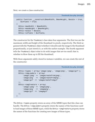 Images    205

Next, we create a class constructor:

                                                         Thumbnail.class.php (excerpt)

   public function __construct($maxWidth, $maxHeight, $scale = true,
       $inflate = true)
   {
     $this->maxWidth = $maxWidth;
     $this->maxHeight = $maxHeight;
     $this->scale = $scale;
     $this->inflate = $inflate;



The constructor for the Thumbnail class takes four arguments. The first two are the
maximum width and height of the thumbnail in pixels, respectively. The third ar­
gument tells the Thumbnail object whether it should scale the image to the thumbnail
proportionally, or just stretch it, as with the earlier example. The fourth argument
tells the Thumbnail object what to do with images that are too small; that is,
whether to blow them up to fill the thumbnail.

With those arguments safely stored in instance variables, we can create the rest of
the constructor:

                                                         Thumbnail.class.php (excerpt)

       $this->types = array('image/jpeg', 'image/png', 'image/gif');
       $this->imgLoaders = array(
           'image/jpeg' => 'imagecreatefromjpeg',
           'image/png' => 'imagecreatefrompng',
           'image/gif' => 'imagecreatefromgif'
       );
       $this->imgCreators = array(
           'image/jpeg' => 'imagejpeg',
           'image/png' => 'imagepng',
           'image/gif' => 'imagegif'
       );
   }



The $this->types property stores an array of the MIME types that this class can
handle. The $this->imgLoaders property stores the names of the functions used
to load images of those MIME types, while the $this->imgCreators property stores
the names of the functions for creating new images of those types.
 