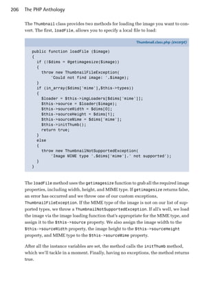 206   The PHP Anthology

      The Thumbnail class provides two methods for loading the image you want to con­
      vert. The first, loadFile, allows you to specify a local file to load:

                                                             Thumbnail.class.php (excerpt)

         public function loadFile ($image)
         {
           if (!$dims = @getimagesize($image))
           {
             throw new ThumbnailFileException(
                 'Could not find image: '.$image);
           }
           if (in_array($dims['mime'],$this->types))
           {
             $loader = $this->imgLoaders[$dims['mime']];
             $this->source = $loader($image);
             $this->sourceWidth = $dims[0];
             $this->sourceHeight = $dims[1];
             $this->sourceMime = $dims['mime'];
             $this->initThumb();
             return true;
           }
           else
           {
             throw new ThumbnailNotSupportedException(
                 'Image MIME type '.$dims['mime'].' not supported');
           }
         }



      The loadFile method uses the getimagesize function to grab all the required image
      properties, including width, height, and MIME type. If getimagesize returns false,
      an error has occurred and we throw one of our custom exceptions,
      ThumbnailFileException. If the MIME type of the image is not on our list of sup­
      ported types, we throw a ThumbnailNotSupportedException. If all’s well, we load
      the image via the image loading function that’s appropriate for the MIME type, and
      assign it to the $this->source property. We also assign the image width to the
      $this->sourceWidth property, the image height to the $this->sourceHeight
      property, and MIME type to the $this->sourceMime property.

      After all the instance variables are set, the method calls the initThumb method,
      which we’ll tackle in a moment. Finally, having no exceptions, the method returns
      true.
 